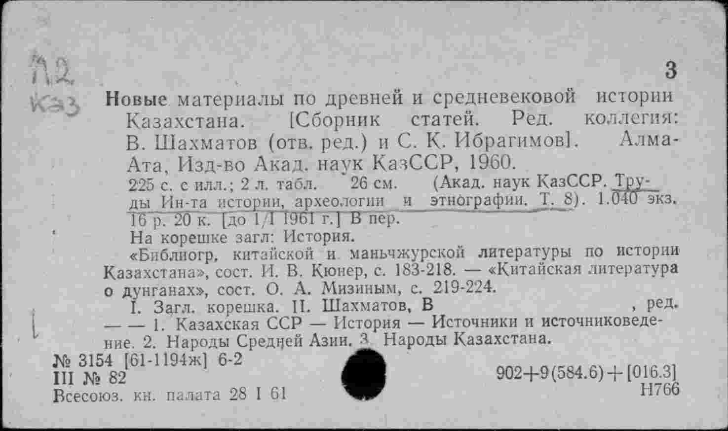 ﻿Q
' ' .. Ö
Новые материалы по древней и средневековой истории Казахстана. [Сборник статей. Ред. коллегия: В. Шахматов (отв. ред.) и С. К. Ибрагимов]. Алма-Ата, Изд-во Акад, наук КазССР, 1960.
225 с. с илл.; 2 л. табл. " 26 см. (Акад, наук КазССР. Труды Ин-та истории, археологии и этнографии. Ћ_8). 1.040 экз. ТВТП20 кГТдорГТдеттТКпер.
На корешке загл: История.
«Библиогр. китайской и маньчжурской литературы по истории Казахстана», сост. И. В. Кюнер, с. 183-218. — «Китайская литература о дунганах», сост. О. А. Мизиным, с. 219-224.
I. Загл. корешка. II. Шахматов, В	, РеД-
-----1. Казахская ССР — История — Источники и источниковедение. 2. Народы Средней Азии. Я. Народы Казахстана.
Всесоюз. кн. палата 28 I 61	Н766